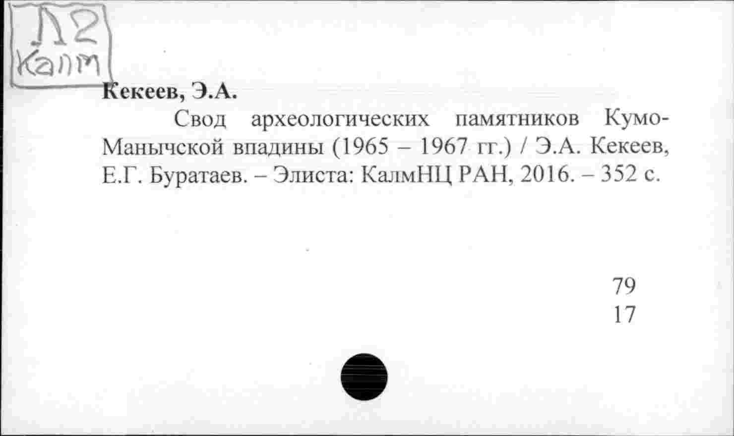 ﻿гж
КаПРі
u—" Кекеев, Э.А.
Свод археологических памятников Кумо-Манычской впадины (1965 - 1967 гг.) / Э.А. Кекеев, Е.Г. Буратаев. - Элиста: КалмНЦ РАН, 2016. - 352 с.
79
17